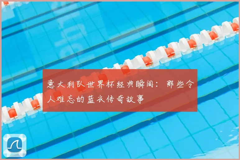 意大利队世界杯经典瞬间:那些令人难忘的蓝衣传奇故事