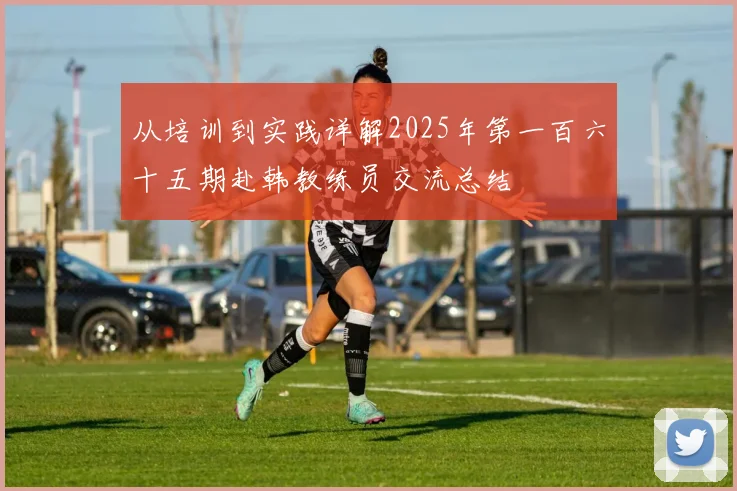 从培训到实践详解2025年第一百六十五期赴韩教练员交流总结