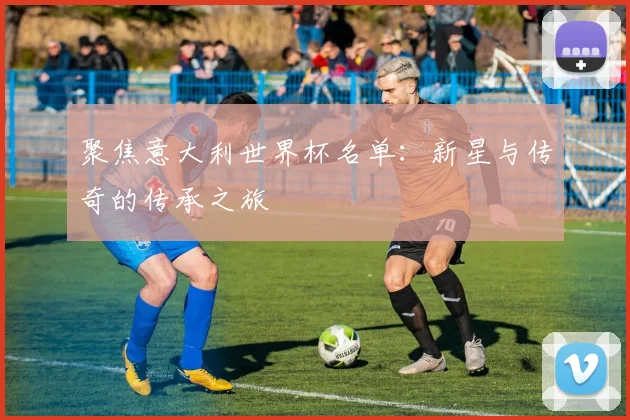 聚焦意大利世界杯名单：新星与传奇的传承之旅